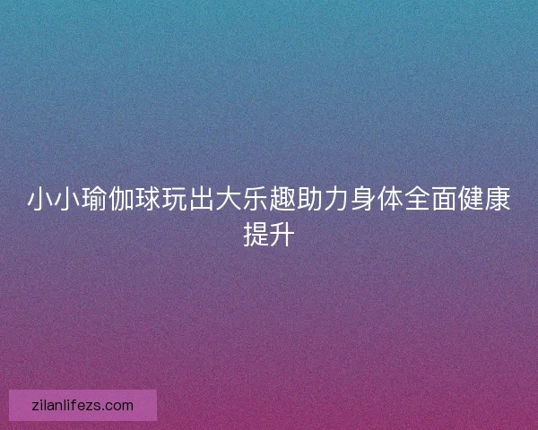 小小瑜伽球玩出大乐趣助力身体全面健康提升