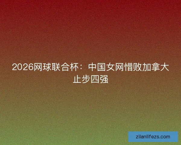 2026网球联合杯:中国女网惜败加拿大止步四强 2026网球联合杯:中国女网惜败加拿大止步四强