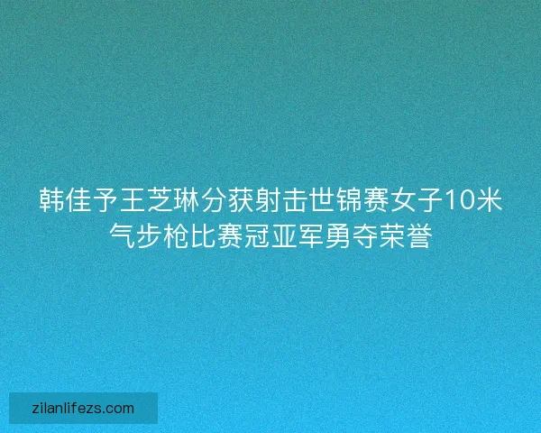 韩佳予王芝琳分获射击世锦赛女子10米气步枪比赛冠亚军勇夺荣誉