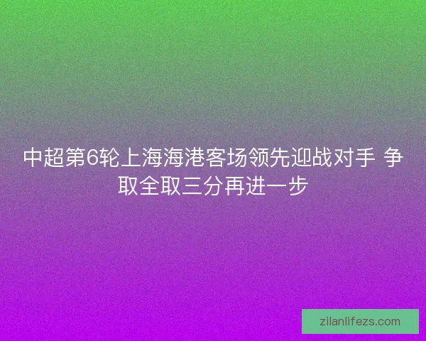 中超第6轮上海海港客场领先迎战对手 争取全取三分再进一步 中超第6轮上海海港客场领先迎战对手 争取全取三分再进一步