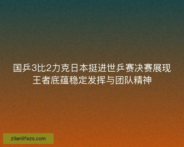 国乒3比2力克日本挺进世乒赛决赛展现王者底蕴稳定发挥与团队精神