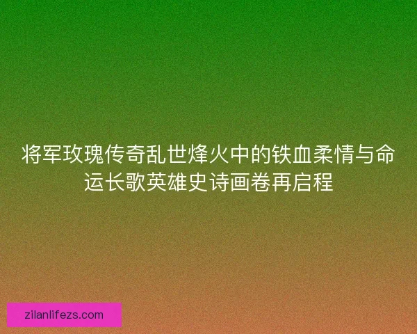 将军玫瑰传奇乱世烽火中的铁血柔情与命运长歌英雄史诗画卷再启程 将军玫瑰传奇乱世烽火中的铁血柔情与命运长歌英雄史诗画卷再启程