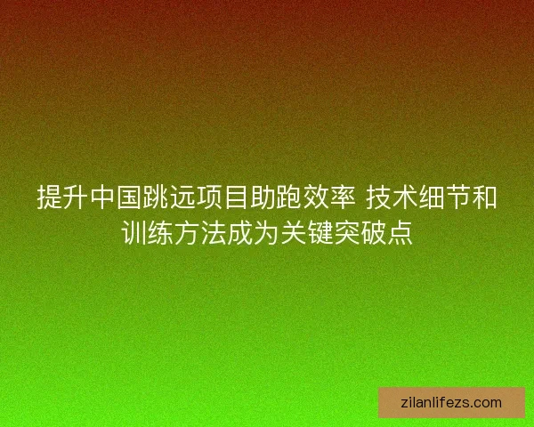 提升中国跳远项目助跑效率 技术细节和训练方法成为关键突破点