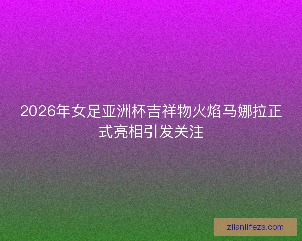2026年女足亚洲杯吉祥物火焰马娜拉正式亮相引发关注 2026年女足亚洲杯吉祥物火焰马娜拉正式亮相引发关注