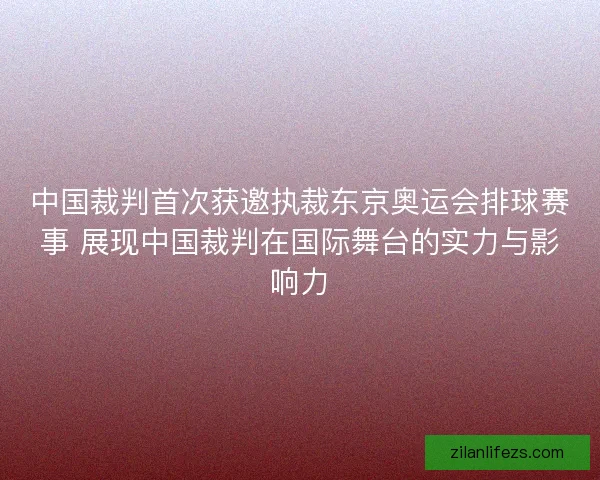 中国裁判首次获邀执裁东京奥运会排球赛事 展现中国裁判在国际舞台的实力与影响力