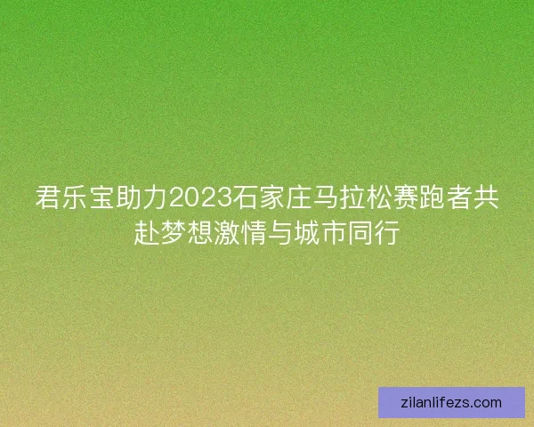 君乐宝助力2023石家庄马拉松赛跑者共赴梦想激情与城市同行