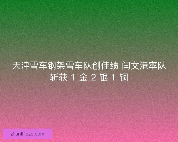 天津雪车钢架雪车队创佳绩 闫文港率队斩获 1 金 2 银 1 铜