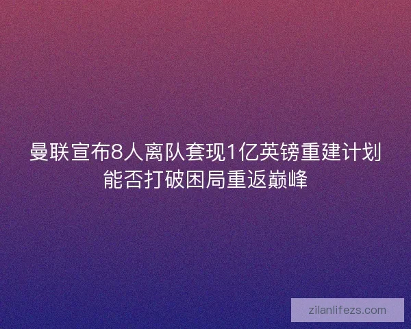 曼联宣布8人离队套现1亿英镑重建计划能否打破困局重返巅峰 曼联宣布8人离队套现1亿英镑重建计划能否打破困局重返巅峰