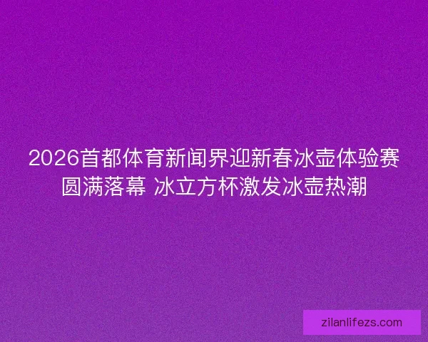 2026首都体育新闻界迎新春冰壶体验赛圆满落幕 冰立方杯激发冰壶热潮