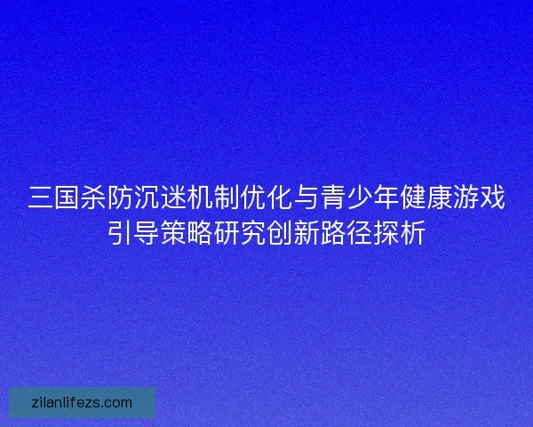 三国杀防沉迷机制优化与青少年健康游戏引导策略研究创新路径探析 三国杀防沉迷机制优化与青少年健康游戏引导策略研究创新路径探析