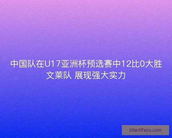 中国队在U17亚洲杯预选赛中12比0大胜文莱队 展现强大实力 中国队在U17亚洲杯预选赛中12比0大胜文莱队 展现强大实力