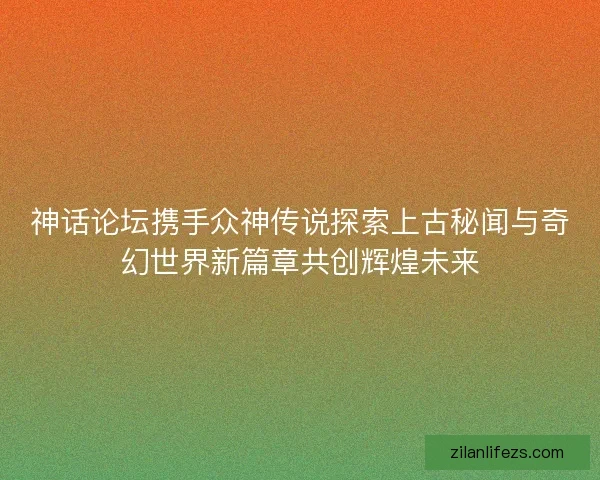 神话论坛携手众神传说探索上古秘闻与奇幻世界新篇章共创辉煌未来 神话论坛携手众神传说探索上古秘闻与奇幻世界新篇章共创辉煌未来