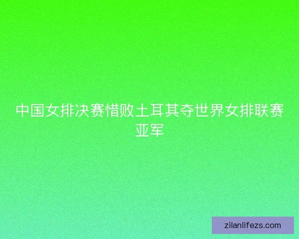 中国女排决赛惜败土耳其夺世界女排联赛亚军