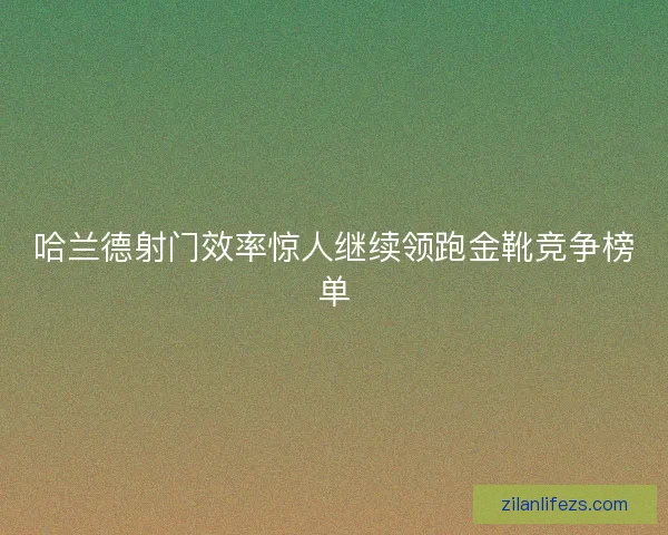 哈兰德射门效率惊人继续领跑金靴竞争榜单