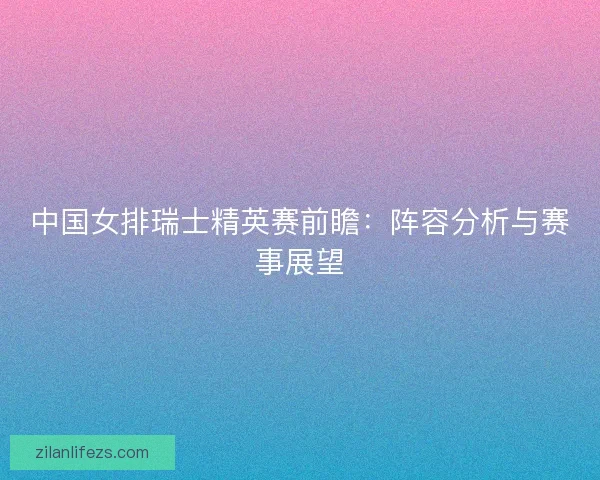 中国女排瑞士精英赛前瞻：阵容分析与赛事展望