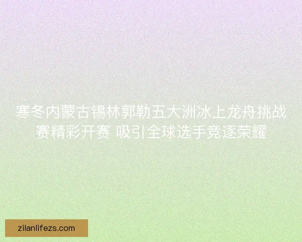 寒冬内蒙古锡林郭勒五大洲冰上龙舟挑战赛精彩开赛 吸引全球选手竞逐荣耀