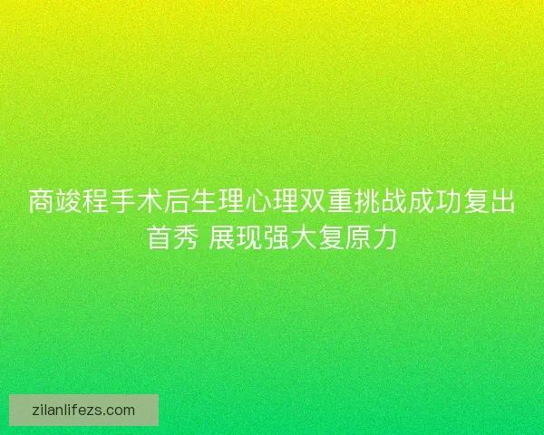 商竣程手术后生理心理双重挑战成功复出首秀 展现强大复原力 商竣程手术后生理心理双重挑战成功复出首秀 展现强大复原力
