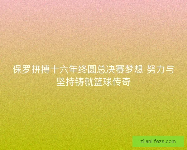 保罗拼搏十六年终圆总决赛梦想 努力与坚持铸就篮球传奇 保罗拼搏十六年终圆总决赛梦想 努力与坚持铸就篮球传奇